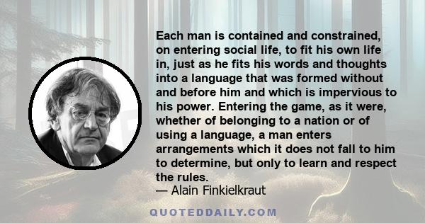 Each man is contained and constrained, on entering social life, to fit his own life in, just as he fits his words and thoughts into a language that was formed without and before him and which is impervious to his power.