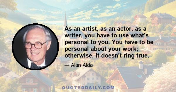 As an artist, as an actor, as a writer, you have to use what's personal to you. You have to be personal about your work; otherwise, it doesn't ring true.