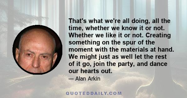 That's what we're all doing, all the time, whether we know it or not. Whether we like it or not. Creating something on the spur of the moment with the materials at hand. We might just as well let the rest of it go, join