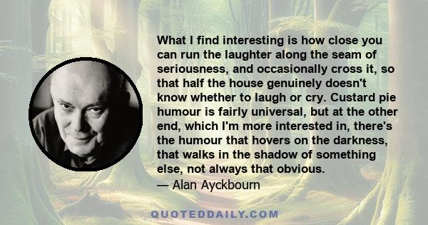 What I find interesting is how close you can run the laughter along the seam of seriousness, and occasionally cross it, so that half the house genuinely doesn't know whether to laugh or cry. Custard pie humour is fairly