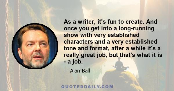 As a writer, it's fun to create. And once you get into a long-running show with very established characters and a very established tone and format, after a while it's a really great job, but that's what it is - a job.