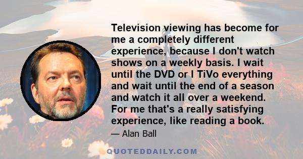 Television viewing has become for me a completely different experience, because I don't watch shows on a weekly basis. I wait until the DVD or I TiVo everything and wait until the end of a season and watch it all over a