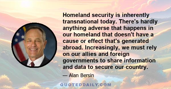 Homeland security is inherently transnational today. There's hardly anything adverse that happens in our homeland that doesn't have a cause or effect that's generated abroad. Increasingly, we must rely on our allies and