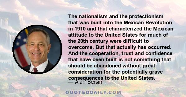 The nationalism and the protectionism that was built into the Mexican Revolution in 1910 and that characterized the Mexican attitude to the United States for much of the 20th century were difficult to overcome. But that