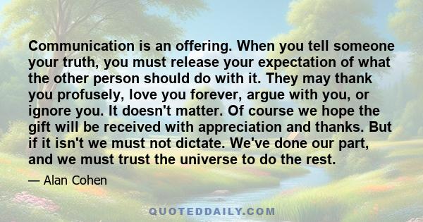 Communication is an offering. When you tell someone your truth, you must release your expectation of what the other person should do with it. They may thank you profusely, love you forever, argue with you, or ignore
