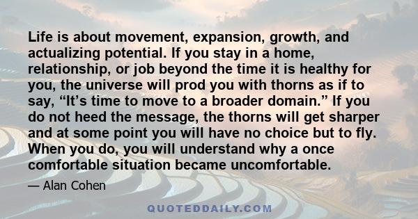 Life is about movement, expansion, growth, and actualizing potential. If you stay in a home, relationship, or job beyond the time it is healthy for you, the universe will prod you with thorns as if to say, “It’s time to