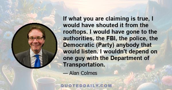 If what you are claiming is true, I would have shouted it from the rooftops. I would have gone to the authorities, the FBI, the police, the Democratic (Party) anybody that would listen. I wouldn't depend on one guy with