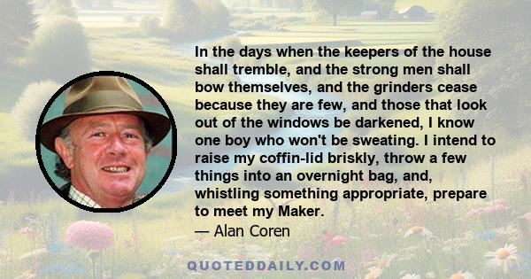 In the days when the keepers of the house shall tremble, and the strong men shall bow themselves, and the grinders cease because they are few, and those that look out of the windows be darkened, I know one boy who won't
