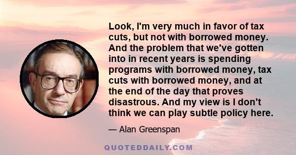 Look, I'm very much in favor of tax cuts, but not with borrowed money. And the problem that we've gotten into in recent years is spending programs with borrowed money, tax cuts with borrowed money, and at the end of the