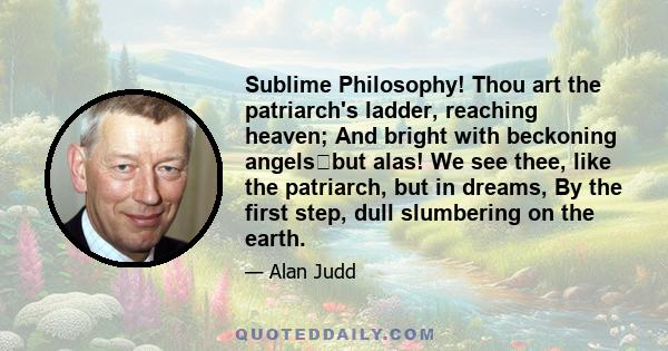 Sublime Philosophy! Thou art the patriarch's ladder, reaching heaven; And bright with beckoning angelsbut alas! We see thee, like the patriarch, but in dreams, By the first step, dull slumbering on the earth.