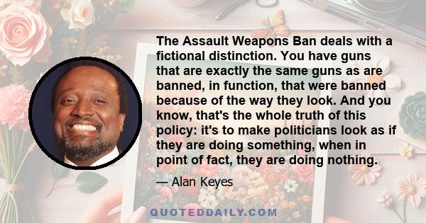 The Assault Weapons Ban deals with a fictional distinction. You have guns that are exactly the same guns as are banned, in function, that were banned because of the way they look. And you know, that's the whole truth of