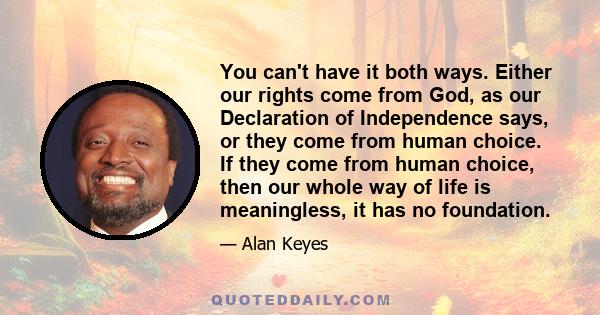 You can't have it both ways. Either our rights come from God, as our Declaration of Independence says, or they come from human choice. If they come from human choice, then our whole way of life is meaningless, it has no