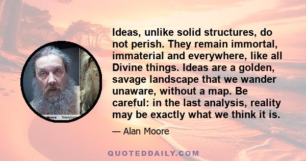 Ideas, unlike solid structures, do not perish. They remain immortal, immaterial and everywhere, like all Divine things. Ideas are a golden, savage landscape that we wander unaware, without a map. Be careful: in the last