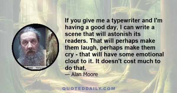 If you give me a typewriter and I'm having a good day, I can write a scene that will astonish its readers. That will perhaps make them laugh, perhaps make them cry - that will have some emotional clout to it. It doesn't