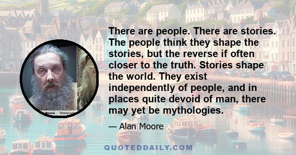 There are people. There are stories. The people think they shape the stories, but the reverse if often closer to the truth. Stories shape the world. They exist independently of people, and in places quite devoid of man,