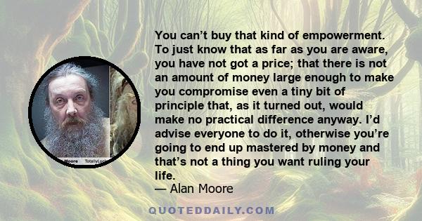 You can’t buy that kind of empowerment. To just know that as far as you are aware, you have not got a price; that there is not an amount of money large enough to make you compromise even a tiny bit of principle that, as
