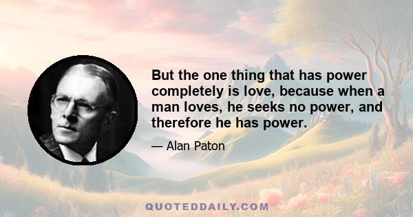 But the one thing that has power completely is love, because when a man loves, he seeks no power, and therefore he has power.