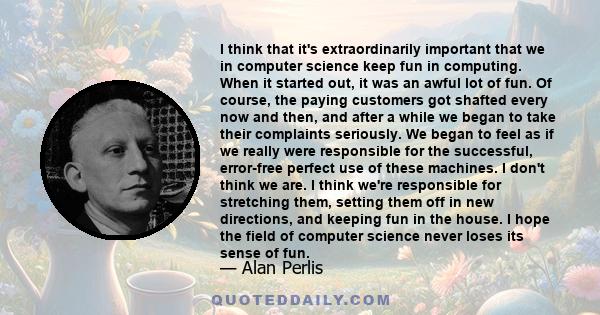 I think that it's extraordinarily important that we in computer science keep fun in computing. When it started out, it was an awful lot of fun. Of course, the paying customers got shafted every now and then, and after a