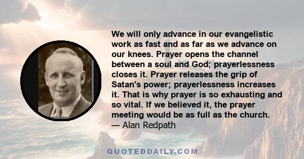 We will only advance in our evangelistic work as fast and as far as we advance on our knees. Prayer opens the channel between a soul and God; prayerlessness closes it. Prayer releases the grip of Satan's power;