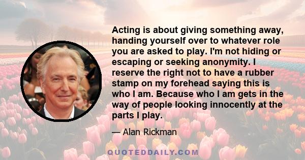 Acting is about giving something away, handing yourself over to whatever role you are asked to play. I'm not hiding or escaping or seeking anonymity. I reserve the right not to have a rubber stamp on my forehead saying