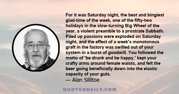 For it was Saturday night, the best and bingiest glad-time of the week, one of the fifty-two holidays in the slow-turning Big Wheel of the year, a violent preamble to a prostrate Sabbath. Piled up passions were exploded