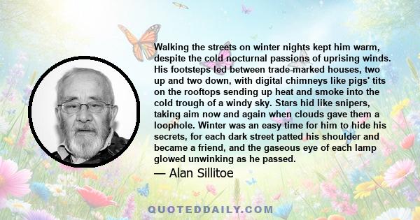 Walking the streets on winter nights kept him warm, despite the cold nocturnal passions of uprising winds. His footsteps led between trade-marked houses, two up and two down, with digital chimneys like pigs' tits on the
