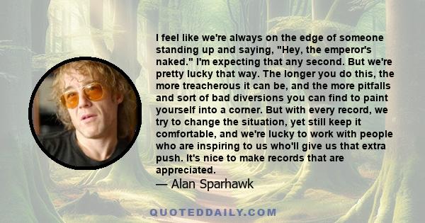 I feel like we're always on the edge of someone standing up and saying, Hey, the emperor's naked. I'm expecting that any second. But we're pretty lucky that way. The longer you do this, the more treacherous it can be,