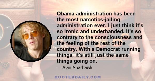 Obama administration has been the most narcotics-jailing administration ever. I just think it's so ironic and underhanded. It's so contrary to the consciousness and the feeling of the rest of the country. With a