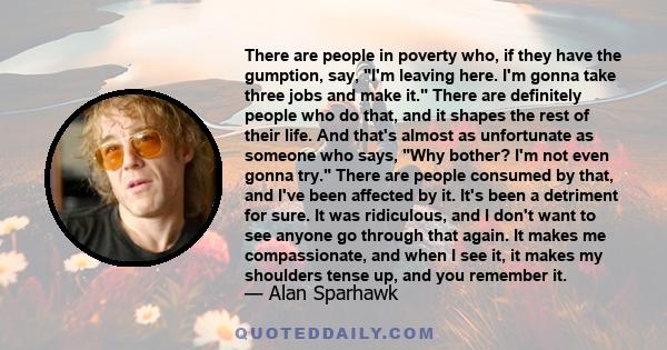 There are people in poverty who, if they have the gumption, say, I'm leaving here. I'm gonna take three jobs and make it. There are definitely people who do that, and it shapes the rest of their life. And that's almost