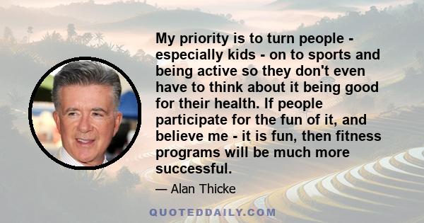 My priority is to turn people - especially kids - on to sports and being active so they don't even have to think about it being good for their health. If people participate for the fun of it, and believe me - it is fun,