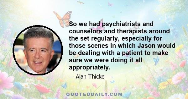 So we had psychiatrists and counselors and therapists around the set regularly, especially for those scenes in which Jason would be dealing with a patient to make sure we were doing it all appropriately.