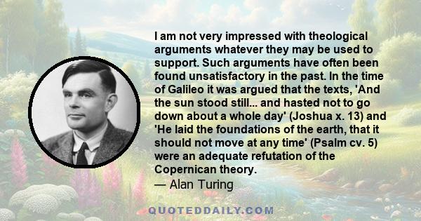 I am not very impressed with theological arguments whatever they may be used to support. Such arguments have often been found unsatisfactory in the past. In the time of Galileo it was argued that the texts, 'And the sun