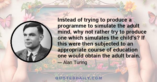 Instead of trying to produce a programme to simulate the adult mind, why not rather try to produce one which simulates the child's? If this were then subjected to an appropriate course of education one would obtain the