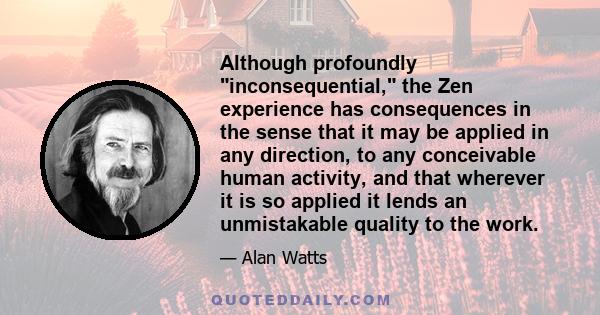 Although profoundly inconsequential, the Zen experience has consequences in the sense that it may be applied in any direction, to any conceivable human activity, and that wherever it is so applied it lends an