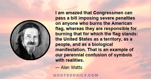 I am amazed that Congressmen can pass a bill imposing severe penalties on anyone who burns the American flag, whereas they are responsible for burning that for which the flag stands: the United States as a territory, as
