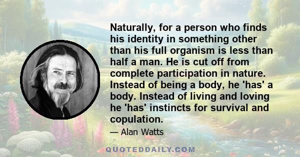 Naturally, for a person who finds his identity in something other than his full organism is less than half a man. He is cut off from complete participation in nature. Instead of being a body, he 'has' a body. Instead of