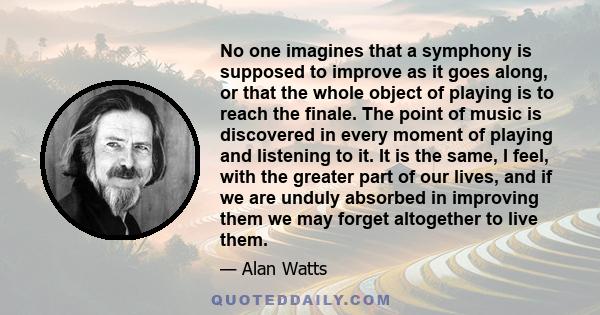 No one imagines that a symphony is supposed to improve as it goes along, or that the whole object of playing is to reach the finale. The point of music is discovered in every moment of playing and listening to it. It is