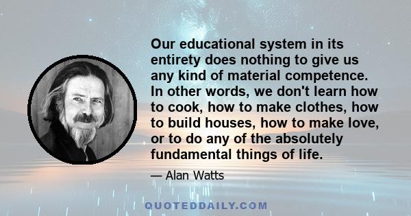 Our educational system in its entirety does nothing to give us any kind of material competence. In other words, we don't learn how to cook, how to make clothes, how to build houses, how to make love, or to do any of the
