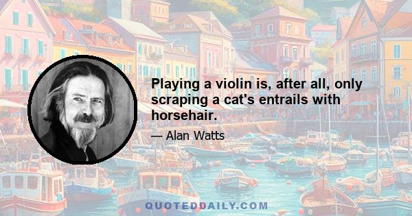 Playing a violin is, after all, only scraping a cat's entrails with horsehair.