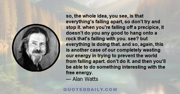 so, the whole idea, you see, is that everything's falling apart, so don't try and stop it. when you're falling off a precipice, it doesn't do you any good to hang onto a rock that's falling with you. see? but everything