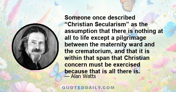 Someone once described “Christian Secularism” as the assumption that there is nothing at all to life except a pilgrimage between the maternity ward and the crematorium, and that it is within that span that Christian