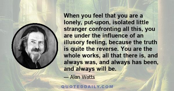 When you feel that you are a lonely, put-upon, isolated little stranger confronting all this, you are under the influence of an illusory feeling, because the truth is quite the reverse. You are the whole works, all that