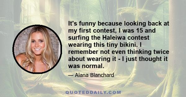 It's funny because looking back at my first contest, I was 15 and surfing the Haleiwa contest wearing this tiny bikini. I remember not even thinking twice about wearing it - I just thought it was normal.