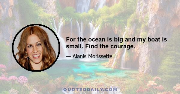 For the ocean is big and my boat is small. Find the courage.