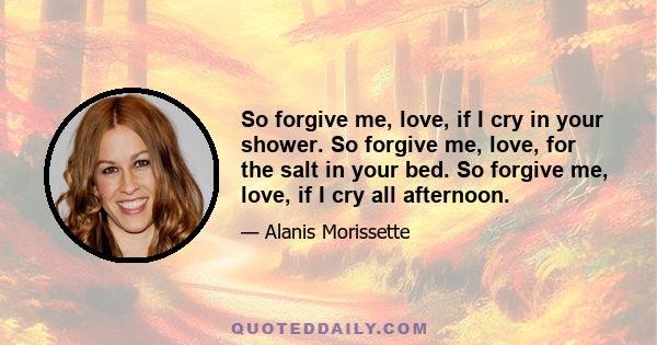 So forgive me, love, if I cry in your shower. So forgive me, love, for the salt in your bed. So forgive me, love, if I cry all afternoon.