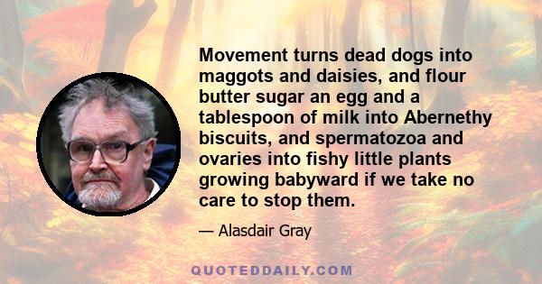 Movement turns dead dogs into maggots and daisies, and flour butter sugar an egg and a tablespoon of milk into Abernethy biscuits, and spermatozoa and ovaries into fishy little plants growing babyward if we take no care