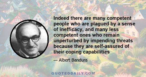 Indeed there are many competent people who are plagued by a sense of inefficacy, and many less competent ones who remain unperturbed by impending threats because they are self-assured of their coping capabilities