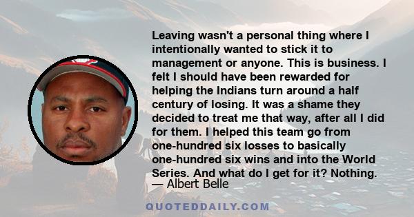Leaving wasn't a personal thing where I intentionally wanted to stick it to management or anyone. This is business. I felt I should have been rewarded for helping the Indians turn around a half century of losing. It was