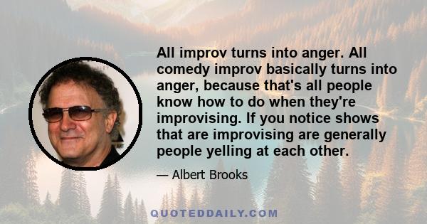 All improv turns into anger. All comedy improv basically turns into anger, because that's all people know how to do when they're improvising. If you notice shows that are improvising are generally people yelling at each