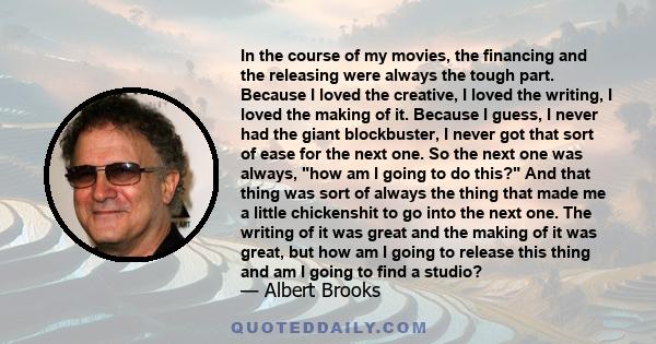 In the course of my movies, the financing and the releasing were always the tough part. Because I loved the creative, I loved the writing, I loved the making of it. Because I guess, I never had the giant blockbuster, I